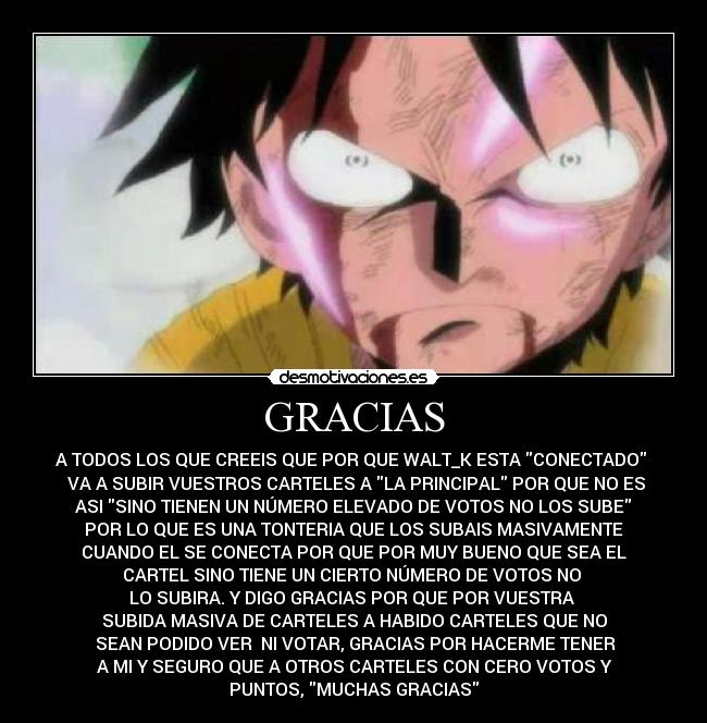 GRACIAS - A TODOS LOS QUE CREEIS QUE POR QUE WALT_K ESTA CONECTADO
VA A SUBIR VUESTROS CARTELES A LA PRINCIPAL POR QUE NO ES
ASI SINO TIENEN UN NÚMERO ELEVADO DE VOTOS NO LOS SUBE
POR LO QUE ES UNA TONTERIA QUE LOS SUBAIS MASIVAMENTE
CUANDO EL SE CONECTA POR QUE POR MUY BUENO QUE SEA EL
CARTEL SINO TIENE UN CIERTO NÚMERO DE VOTOS NO
LO SUBIRA. Y DIGO GRACIAS POR QUE POR VUESTRA
SUBIDA MASIVA DE CARTELES A HABIDO CARTELES QUE NO
SEAN PODIDO VER NI VOTAR, GRACIAS POR HACERME TENER
A MI Y SEGURO QUE A OTROS CARTELES CON CERO VOTOS Y
PUNTOS, MUCHAS GRACIAS