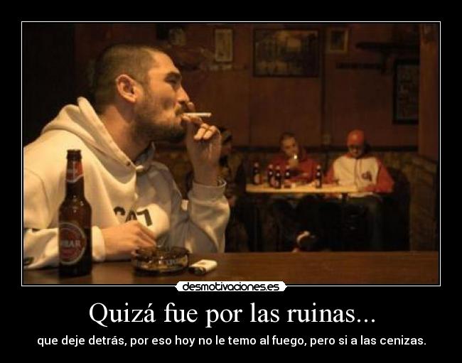 Quizá fue por las ruinas... - que deje detrás, por eso hoy no le temo al fuego, pero si a las cenizas.