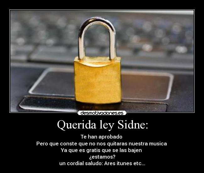 Querida ley Sidne: - Te han aprobado
Pero que conste que no nos quitaras nuestra musica
Ya que es gratis que se las bajen
¿estamos?
un cordial saludo: Ares itunes etc...