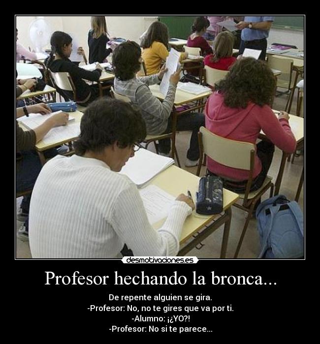 Profesor hechando la bronca... - De repente alguien se gira.
-Profesor: No, no te gires que va por ti.
-Alumno: ¡¿YO?!
-Profesor: No si te parece...