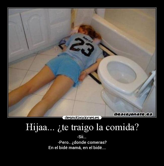 Hijaa... ¿te traigo la comida? - -Sii... 
-Pero.. ¿donde comeras?
En el bidé mamá, en el bidé....          

