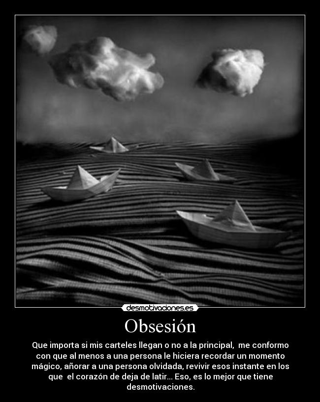 Obsesión - Que importa si mis carteles llegan o no a la principal, me conformo
con que al menos a una persona le hiciera recordar un momento
mágico, añorar a una persona olvidada, revivir esos instante en los
que el corazón de deja de latir... Eso, es lo mejor que tiene
desmotivaciones.
