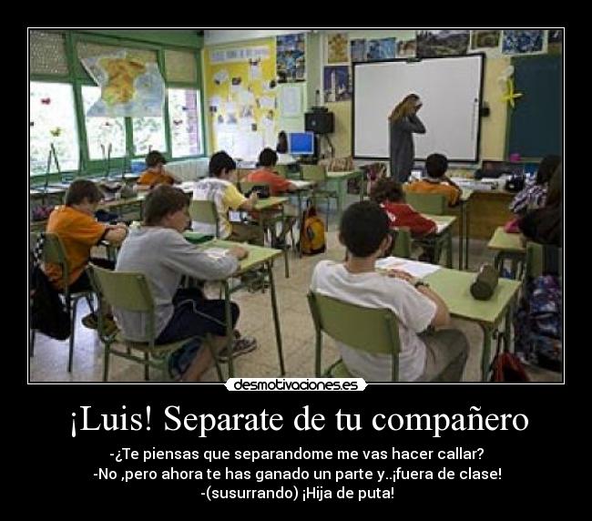 ¡Luis! Separate de tu compañero - -¿Te piensas que separandome me vas hacer callar?
-No ,pero ahora te has ganado un parte y..¡fuera de clase!
-(susurrando) ¡Hija de puta!