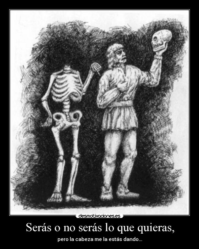 Serás o no serás lo que quieras, - pero la cabeza me la estás dando...