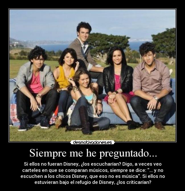 Siempre me he preguntado... - Si ellos no fueran Disney, ¿los escucharían? Digo, a veces veo
carteles en que se comparan músicos, siempre se dice: ... y no
escuchen a los chicos Disney, que eso no es música. Si ellos no
estuvieran bajo el refugio de Disney, ¿los criticarían?