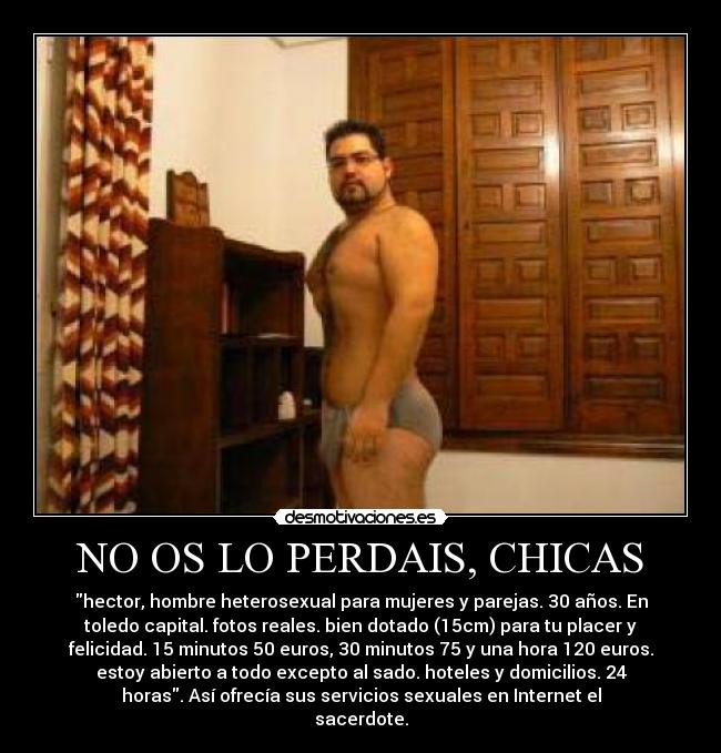 NO OS LO PERDAIS, CHICAS - hector, hombre heterosexual para mujeres y parejas. 30 años. En
toledo capital. fotos reales. bien dotado (15cm) para tu placer y
felicidad. 15 minutos 50 euros, 30 minutos 75 y una hora 120 euros.
estoy abierto a todo excepto al sado. hoteles y domicilios. 24
horas. Así ofrecía sus servicios sexuales en Internet el
sacerdote.