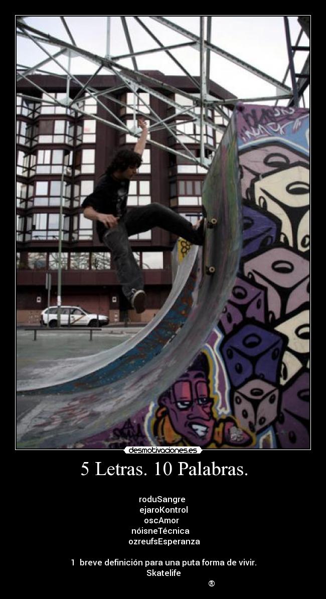 5 Letras. 10 Palabras. - 
roduSangre 
ejaroKontrol
oscAmor  
nóisneTécnica   
 ozreufsEsperanza

1  breve definición para una puta forma de vivir.
Skatelife
                                                ®