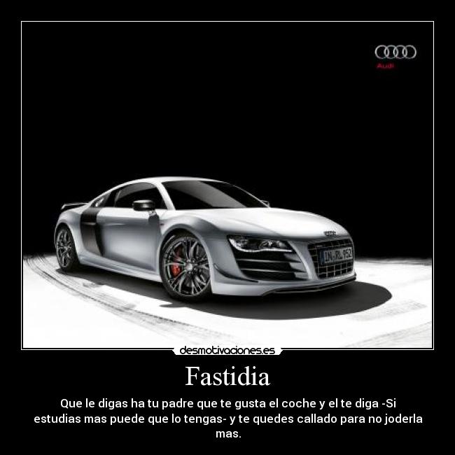 Fastidia - Que le digas ha tu padre que te gusta el coche y el te diga -Si
estudias mas puede que lo tengas- y te quedes callado para no joderla
mas.