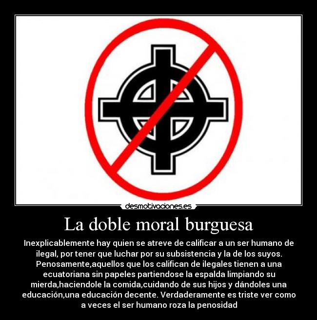 La doble moral burguesa - Inexplicablemente hay quien se atreve de calificar a un ser humano de
ilegal, por tener que luchar por su subsistencia y la de los suyos.
Penosamente,aquellos que los califican de ilegales tienen a una
ecuatoriana sin papeles partiendose la espalda limpiando su
mierda,haciendole la comida,cuidando de sus hijos y dándoles una
educación,una educación decente. Verdaderamente es triste ver como
a veces el ser humano roza la penosidad