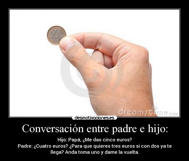 Conversación entre padre e hijo: - Hijo: Papá, ¿Me das cinco euros?
Padre: ¿Cuatro euros? ¿Para que quieres tres euros si con dos ya te
llega? Anda toma uno y dame la vuelta.