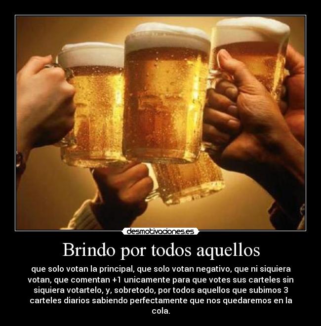 Brindo por todos aquellos - que solo votan la principal, que solo votan negativo, que ni siquiera
votan, que comentan +1 unicamente para que votes sus carteles sin
siquiera votartelo, y, sobretodo, por todos aquellos que subimos 3
carteles diarios sabiendo perfectamente que nos quedaremos en la
cola.