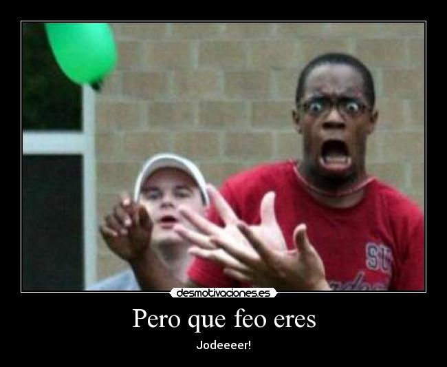 Pero que feo eres - Jodeeeer!