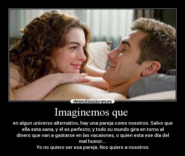 Imaginemos que  - en algun universo alternativo, hay una pareja como nosotros. Salvo que
ella esta sana, y él es perfecto; y todo su mundo gira en torno al
dinero que van a gastarse en las vacaiones, o quien esta ese día del
mal humor... 
Yo no quiero ser esa pareja. Nos quiero a nosotros