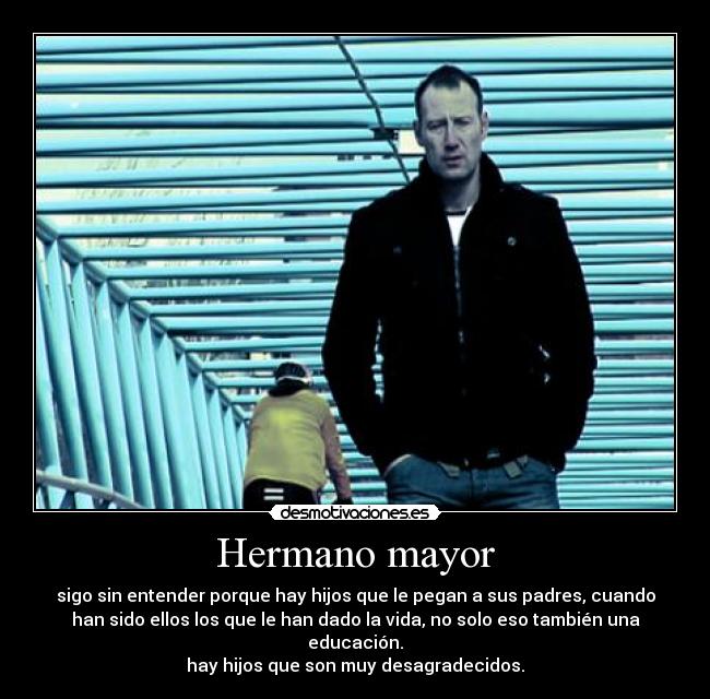 Hermano mayor - sigo sin entender porque hay hijos que le pegan a sus padres, cuando
han sido ellos los que le han dado la vida, no solo eso también una
educación.
hay hijos que son muy desagradecidos.