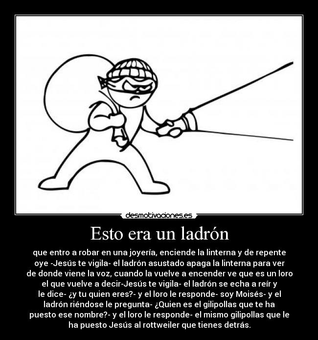 Esto era un ladrón - que entro a robar en una joyería, enciende la linterna y de repente
oye -Jesús te vigila- el ladrón asustado apaga la linterna para ver
de donde viene la voz, cuando la vuelve a encender ve que es un loro
el que vuelve a decir-Jesús te vigila- el ladrón se echa a reír y
le dice- ¿y tu quien eres?- y el loro le responde- soy Moisés- y el
ladrón riéndose le pregunta- ¿Quien es el gilipollas que te ha
puesto ese nombre?- y el loro le responde- el mismo gilipollas que le
ha puesto Jesús al rottweiler que tienes detrás.