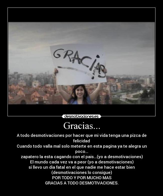Gracias... - A todo desmotivaciones por hacer que mi vida tenga una pizca de felicidad
Cuando todo valla mal solo meterte en esta pagina ya te alegra un poco...
zapatero la esta cagando con el pais...(yo a desmotivaciones)
El mundo cada vez va a peor (yo a desmotivaciones)
si llevo un dia fatal en el que nadie me hace estar bien (desmotivaciones lo consigue)
POR TODO Y POR MUCHO MAS
GRACIAS A TODO DESMOTIVACIONES.
