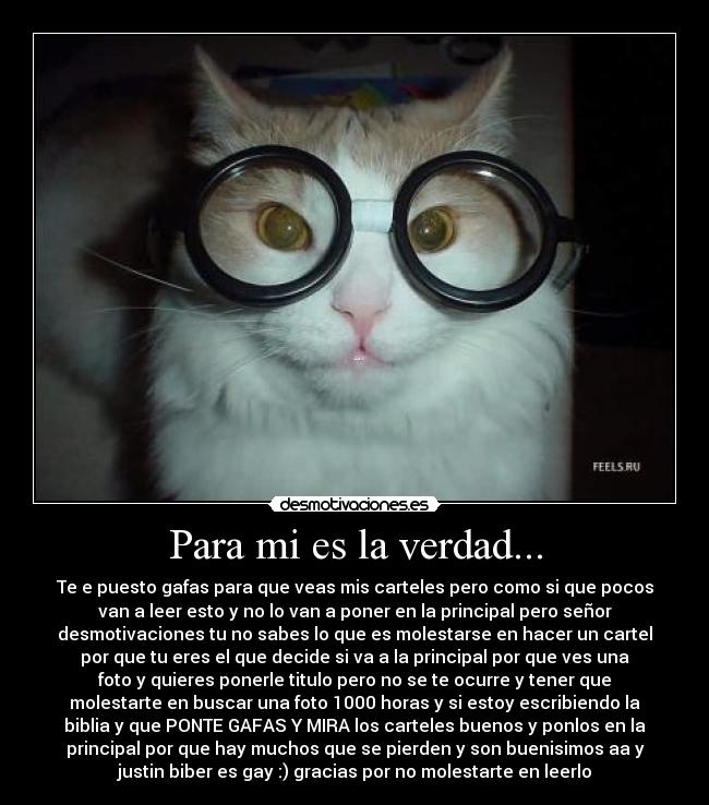 Para mi es la verdad... - Te e puesto gafas para que veas mis carteles pero como si que pocos
van a leer esto y no lo van a poner en la principal pero señor
desmotivaciones tu no sabes lo que es molestarse en hacer un cartel
por que tu eres el que decide si va a la principal por que ves una
foto y quieres ponerle titulo pero no se te ocurre y tener que
molestarte en buscar una foto 1000 horas y si estoy escribiendo la
biblia y que PONTE GAFAS Y MIRA los carteles buenos y ponlos en la
principal por que hay muchos que se pierden y son buenisimos aa y
justin biber es gay :) gracias por no molestarte en leerlo