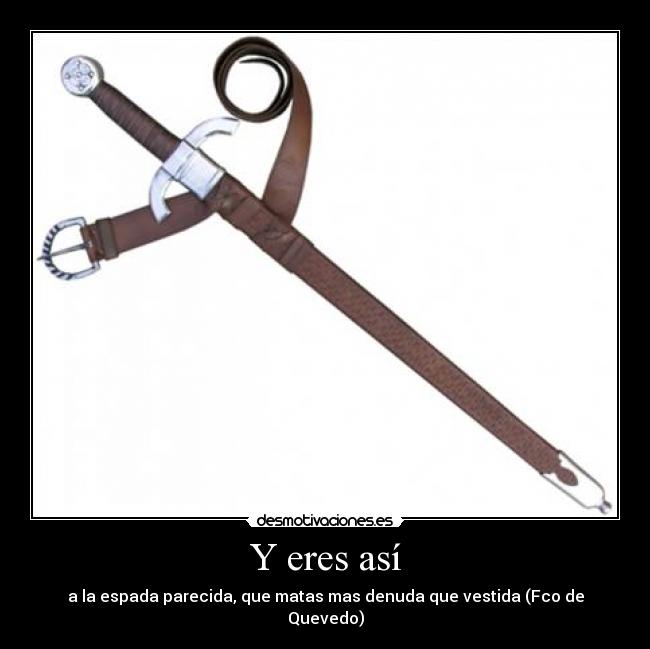 Y eres así - a la espada parecida, que matas mas denuda que vestida (Fco de Quevedo)