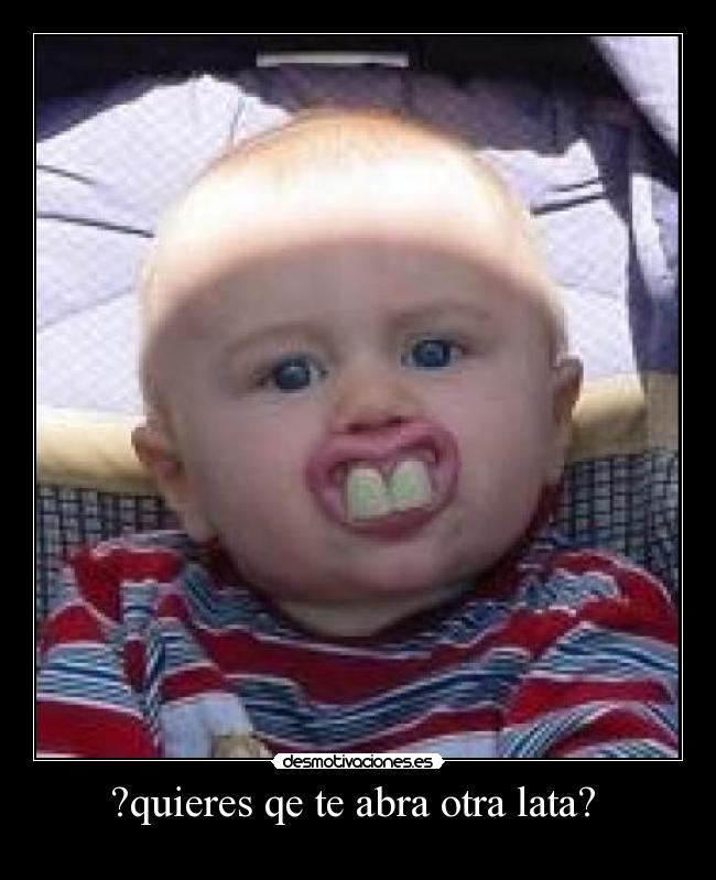 ?quieres qe te abra otra lata? -