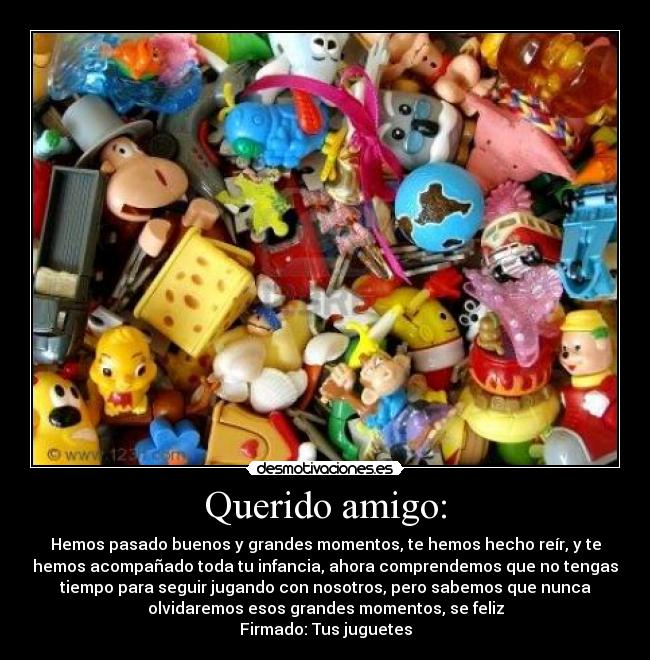 Querido amigo: - Hemos pasado buenos y grandes momentos, te hemos hecho reír, y te
hemos acompañado toda tu infancia, ahora comprendemos que no tengas
tiempo para seguir jugando con nosotros, pero sabemos que nunca
olvidaremos esos grandes momentos, se feliz
Firmado: Tus juguetes