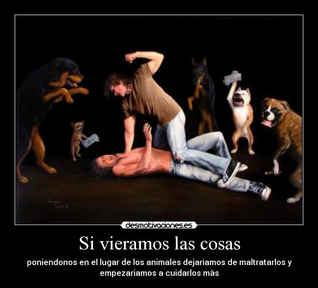 Si vieramos las cosas - poniendonos en el lugar de los animales dejariamos de maltratarlos y
empezariamos a cuidarlos màs