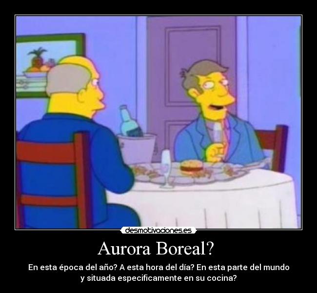 Aurora Boreal? - En esta época del año? A esta hora del día? En esta parte del mundo
y situada especificamente en su cocina?
