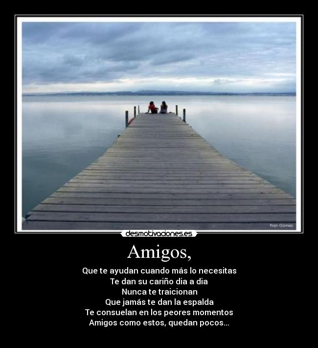 Amigos, - Que te ayudan cuando más lo necesitas
Te dan su cariño dia a dia
Nunca te traicionan
Que jamás te dan la espalda
Te consuelan en los peores momentos
Amigos como estos, quedan pocos...