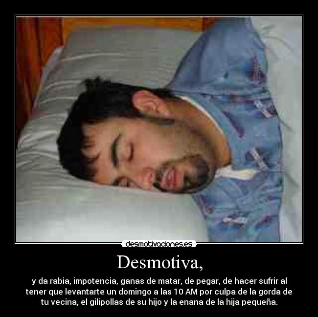 Desmotiva, - y da rabia, impotencia, ganas de matar, de pegar, de hacer sufrir al
tener que levantarte un domingo a las 10 AM por culpa de la gorda de
tu vecina, el gilipollas de su hijo y la enana de la hija pequeña.