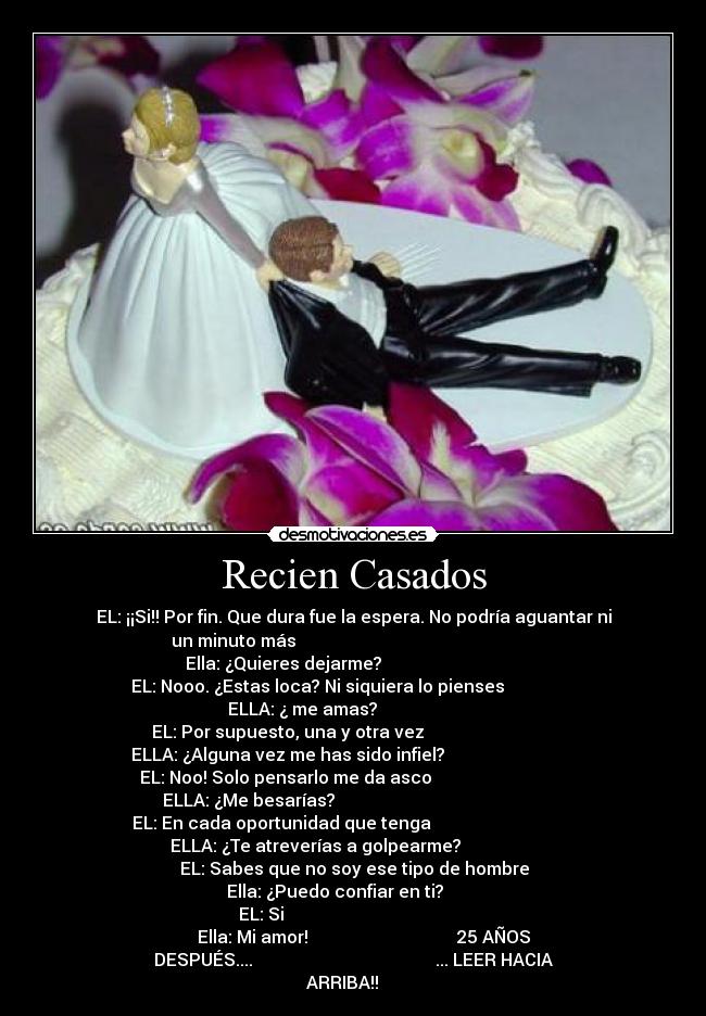 Recien Casados - EL: ¡¡Si!! Por fin. Que dura fue la espera. No podría aguantar ni
un minuto más                                                       
       Ella: ¿Quieres dejarme?                                       
    EL: Nooo. ¿Estas loca? Ni siquiera lo pienses                    
               ELLA: ¿ me amas?                                      
    EL: Por supuesto, una y otra vez                                  
 ELLA: ¿Alguna vez me has sido infiel?                               
  EL: Noo! Solo pensarlo me da asco                                 
ELLA: ¿Me besarías?                                                
  EL: En cada oportunidad que tenga                                   
         ELLA: ¿Te atreverías a golpearme?                          
                EL: Sabes que no soy ese tipo de hombre               
                 Ella: ¿Puedo confiar en ti?                         
           EL: Si                                                     
     Ella: Mi amor!                                  25 AÑOS
DESPUÉS....                                          ... LEER HACIA
ARRIBA!!     