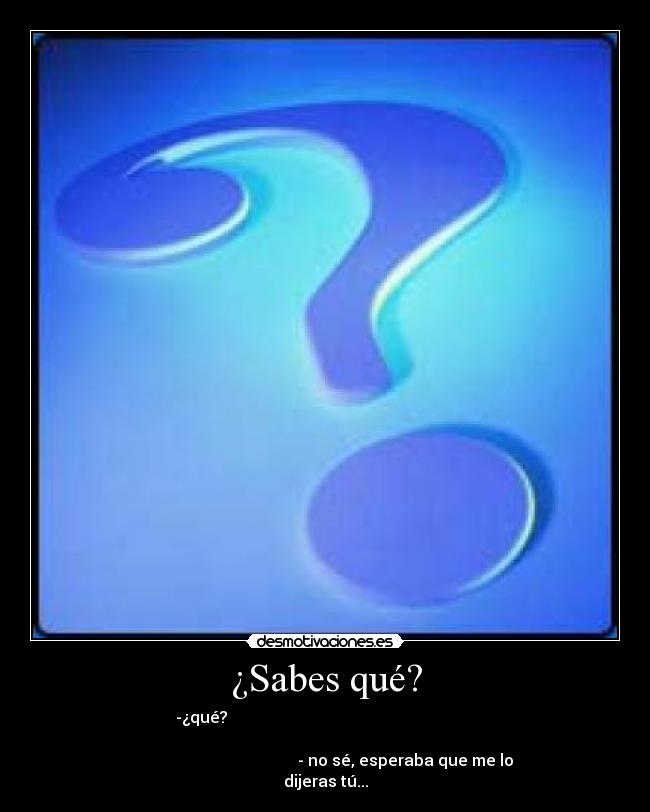 ¿Sabes qué? - -¿qué?                                                              
                                                                      
                                        - no sé, esperaba que me lo
dijeras tú...