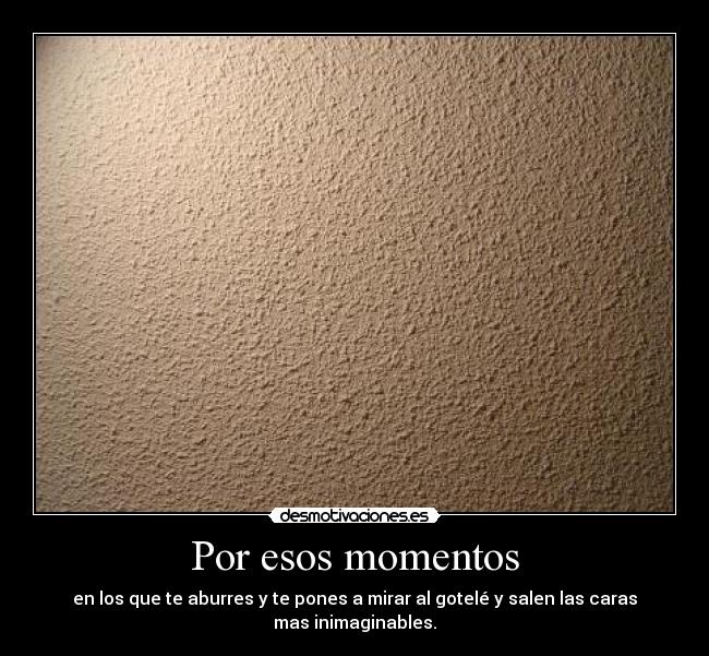 Por esos momentos - en los que te aburres y te pones a mirar al gotelé y salen las caras
mas inimaginables.