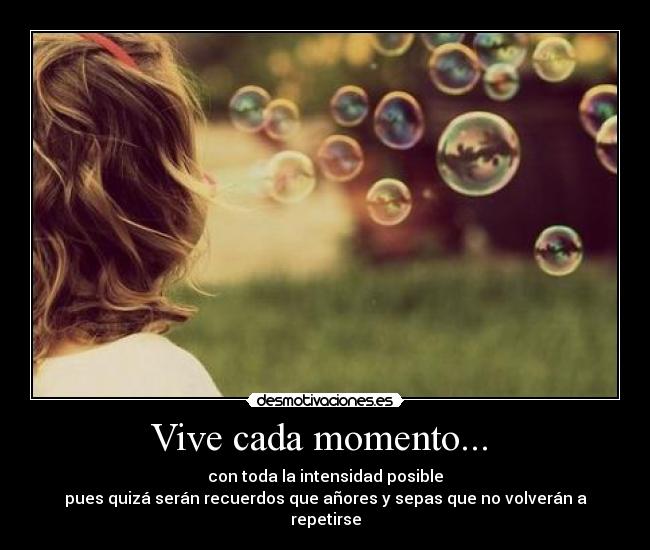 Vive cada momento...  - con toda la intensidad posible
pues quizá serán recuerdos que añores y sepas que no volverán a repetirse