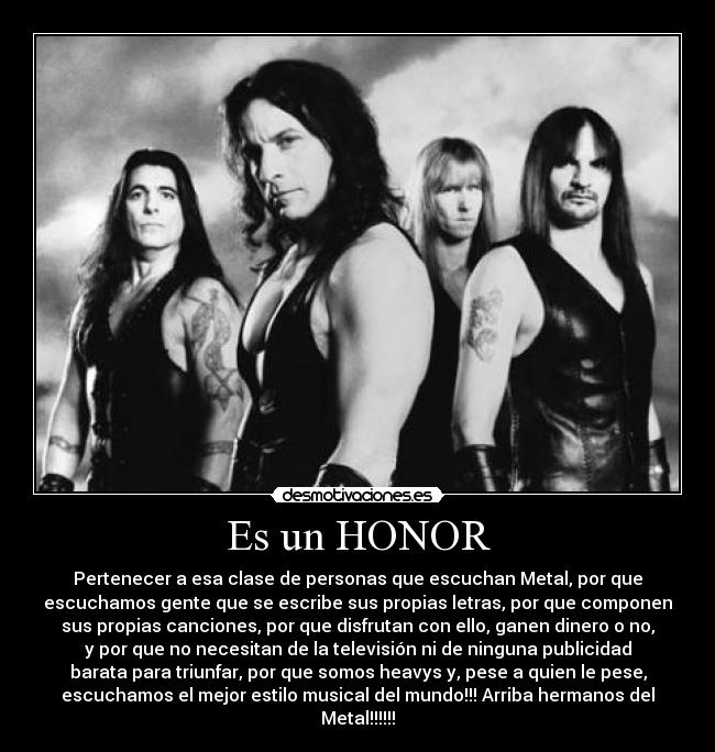Es un HONOR - Pertenecer a esa clase de personas que escuchan Metal, por que
escuchamos gente que se escribe sus propias letras, por que componen
sus propias canciones, por que disfrutan con ello, ganen dinero o no,
y por que no necesitan de la televisión ni de ninguna publicidad
barata para triunfar, por que somos heavys y, pese a quien le pese,
escuchamos el mejor estilo musical del mundo!!! Arriba hermanos del
Metal!!!!!!