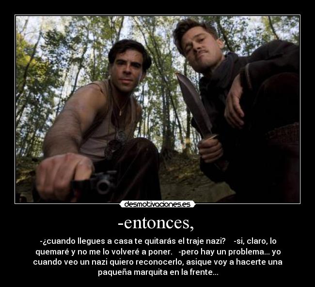 -entonces,  - -¿cuando llegues a casa te quitarás el traje nazi?    -si, claro, lo
quemaré y no me lo volveré a poner.   -pero hay un problema... yo
cuando veo un nazi quiero reconocerlo, asique voy a hacerte una
paqueña marquita en la frente...