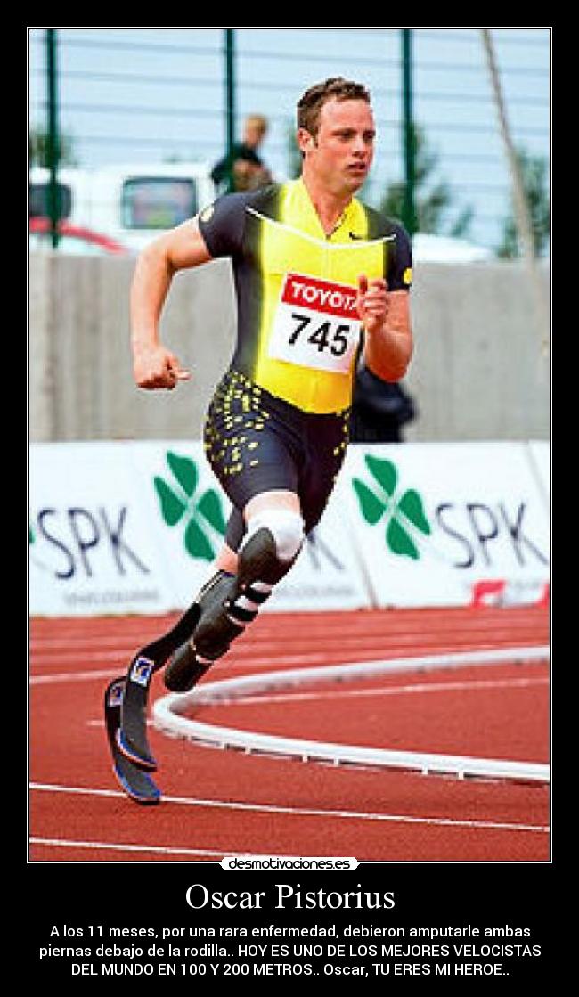 Oscar Pistorius - A los 11 meses, por una rara enfermedad, debieron amputarle ambas
piernas debajo de la rodilla.. HOY ES UNO DE LOS MEJORES VELOCISTAS
DEL MUNDO EN 100 Y 200 METROS.. Oscar, TU ERES MI HEROE..