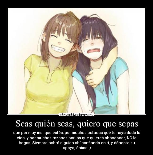 Seas quién seas, quiero que sepas - que por muy mal que estés, por muchas putadas que te haya dado la
vida, y por muchas razones por las que quieres abandonar, NO lo
hagas. Siempre habrá alguien ahí confiando en ti, y dándote su
apoyo, ánimo :)