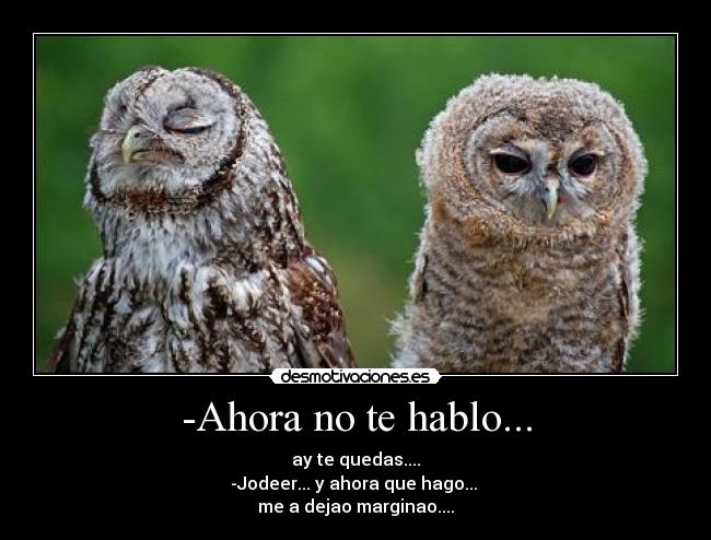 -Ahora no te hablo... - ay te quedas....
-Jodeer... y ahora que hago... 
me a dejao marginao....