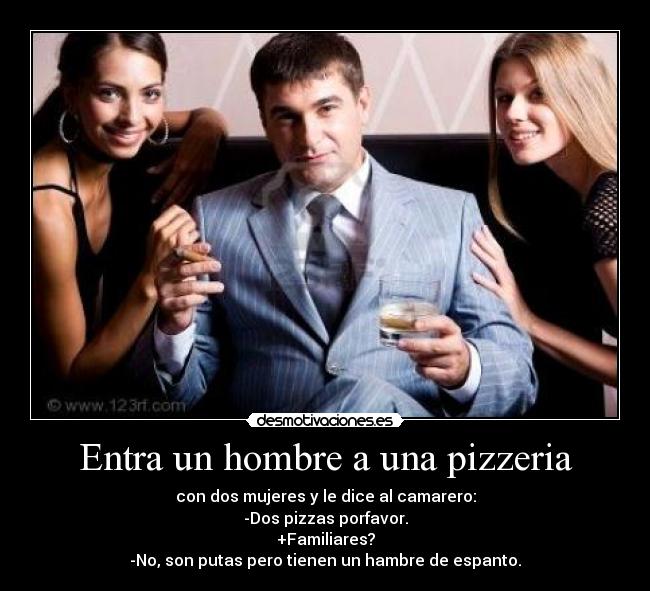 Entra un hombre a una pizzeria - con dos mujeres y le dice al camarero:
-Dos pizzas porfavor.
+Familiares?
-No, son putas pero tienen un hambre de espanto.