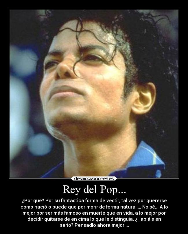 Rey del Pop... - ¿Por qué? Por su fantástica forma de vestir, tal vez por quererse
como nació o puede que por morir de forma natural.... No sé... A lo
mejor por ser más famoso en muerte que en vida, a lo mejor por
decidir quitarse de en cima lo que le distinguia. ¿Habláis en
serio? Pensadlo ahora mejor....