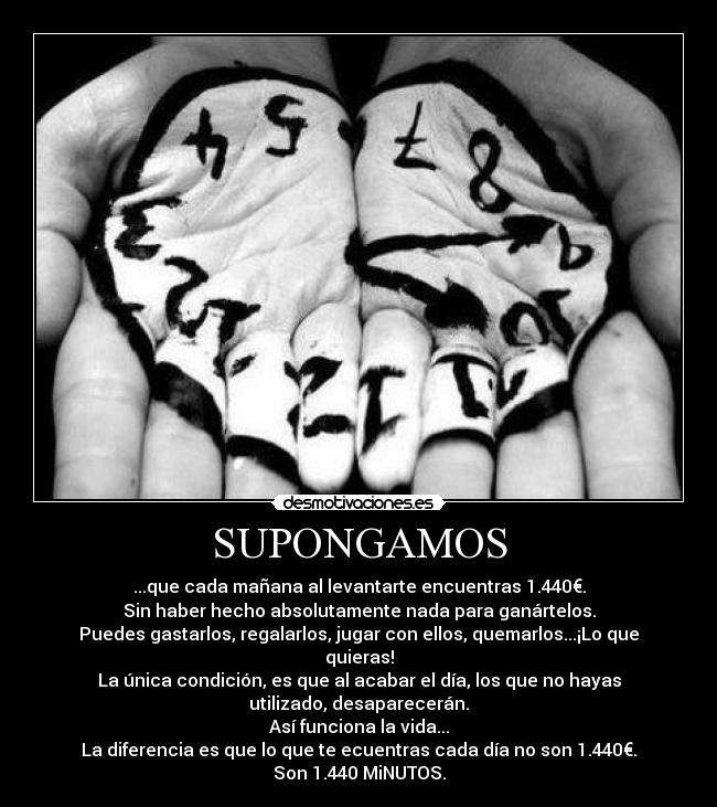 SUPONGAMOS - ...que cada mañana al levantarte encuentras 1.440€.
Sin haber hecho absolutamente nada para ganártelos.
Puedes gastarlos, regalarlos, jugar con ellos, quemarlos...¡Lo que
quieras!
La única condición, es que al acabar el día, los que no hayas
utilizado, desaparecerán.
Así funciona la vida...
La diferencia es que lo que te ecuentras cada día no son 1.440€.
Son 1.440 MiNUTOS.