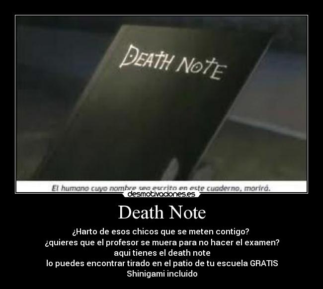Death Note - ¿Harto de esos chicos que se meten contigo?
¿quieres que el profesor se muera para no hacer el examen?
aqui tienes el death note
lo puedes encontrar tirado en el patio de tu escuela GRATIS
Shinigami incluido