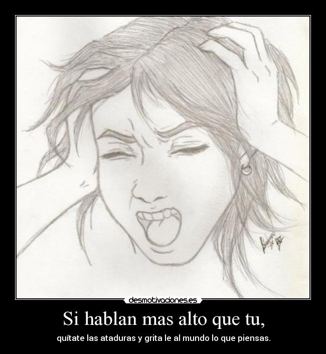 Si hablan mas alto que tu, - quítate las ataduras y grita le al mundo lo que piensas.