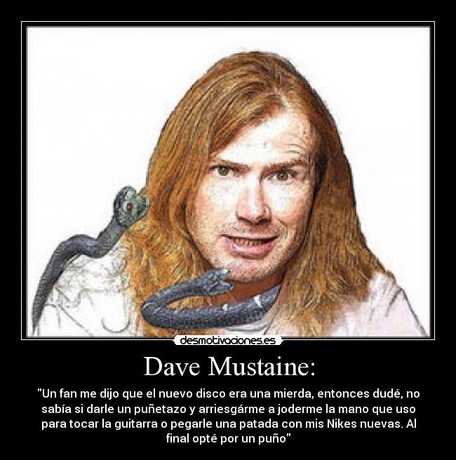 Dave Mustaine: - Un fan me dijo que el nuevo disco era una mierda, entonces dudé, no
sabía si darle un puñetazo y arriesgárme a joderme la mano que uso
para tocar la guitarra o pegarle una patada con mis Nikes nuevas. Al
final opté por un puño