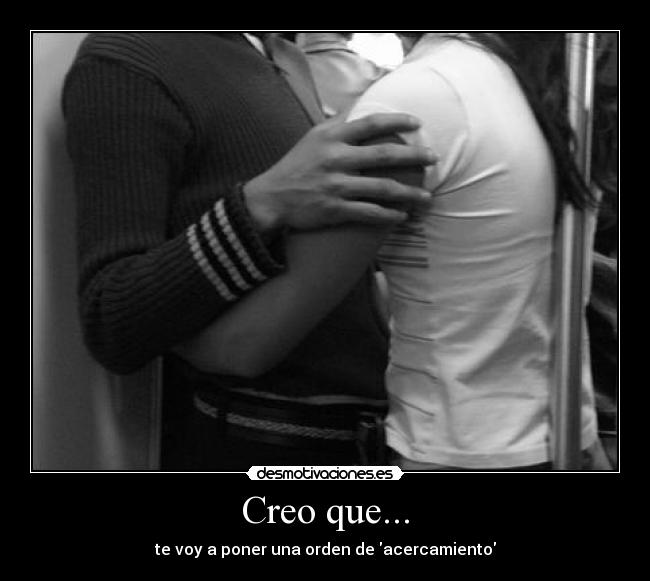 Creo que... - te voy a poner una orden de acercamiento