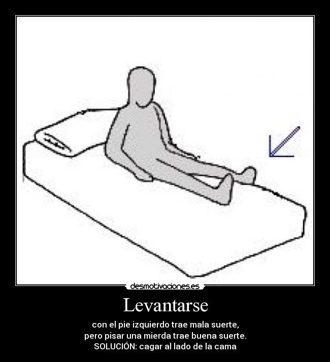 Levantarse - con el pie izquierdo trae mala suerte,
pero pisar una mierda trae buena suerte.
SOLUCIÓN: cagar al lado de la cama