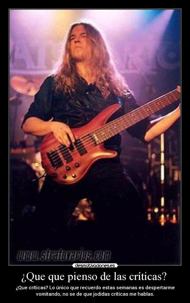 ¿Que que pienso de las críticas? - ¿Que críticas? Lo único que recuerdo estas semanas es despertarme
vomitando, no se de que jodidas críticas me hablas.