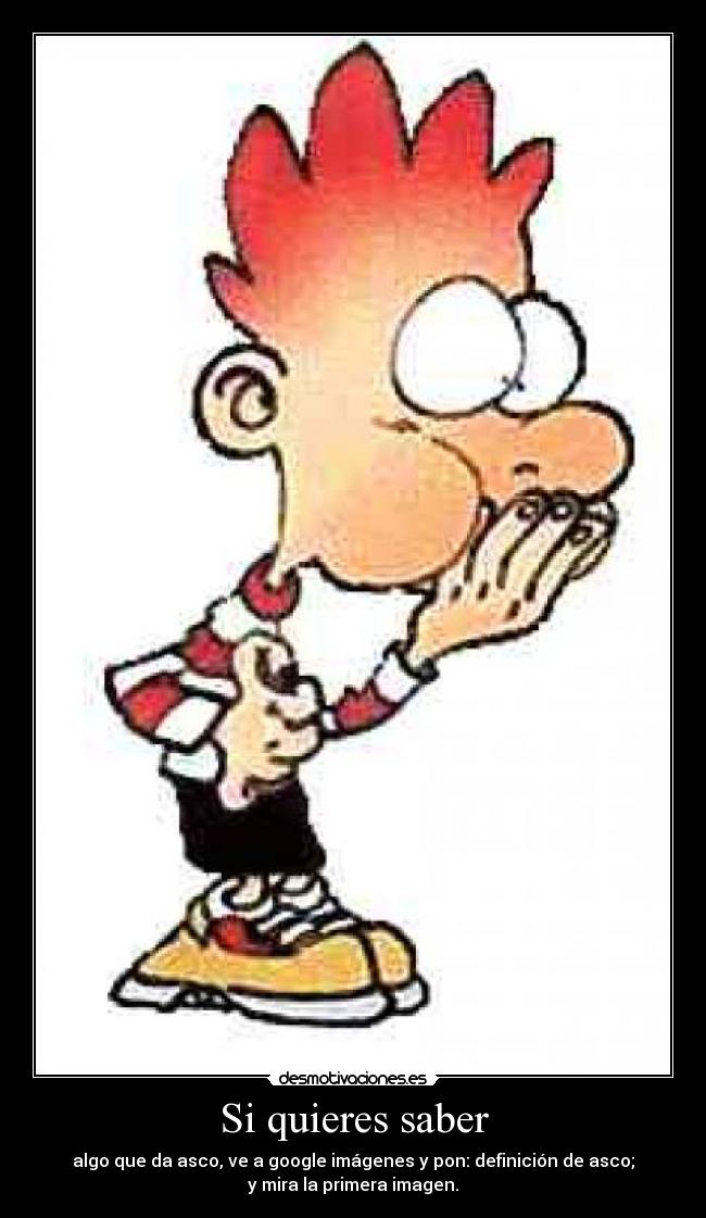 Si quieres saber - algo que da asco, ve a google imágenes y pon: definición de asco;
y mira la primera imagen.
