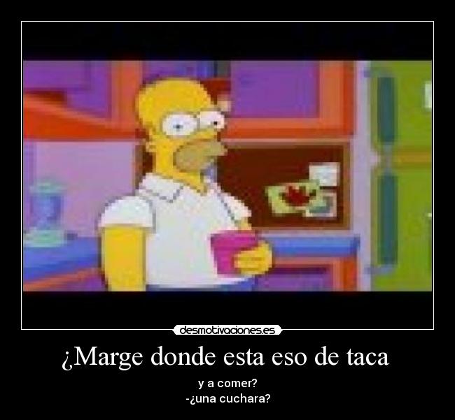 ¿Marge donde esta eso de taca  - y a comer?
-¿una cuchara?
