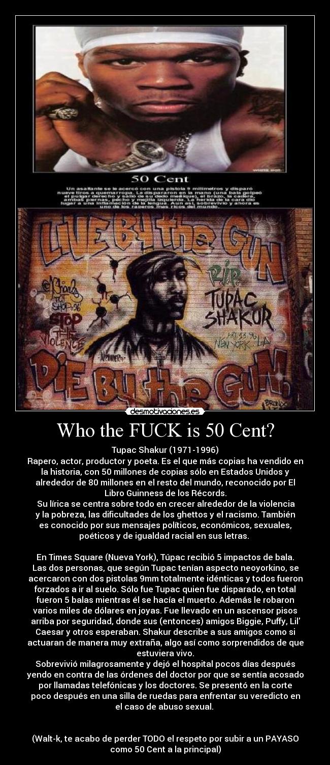 Who the FUCK is 50 Cent? - Tupac Shakur (1971-1996)
Rapero, actor, productor y poeta. Es el que más copias ha vendido en
la historia, con 50 millones de copias sólo en Estados Unidos y
alrededor de 80 millones en el resto del mundo, reconocido por El
Libro Guinness de los Récords.
 Su lírica se centra sobre todo en crecer alrededor de la violencia
y la pobreza, las dificultades de los ghettos y el racismo. También
es conocido por sus mensajes políticos, económicos, sexuales,
poéticos y de igualdad racial en sus letras. 

En Times Square (Nueva York), Túpac recibió 5 impactos de bala.
Las dos personas, que según Tupac tenían aspecto neoyorkino, se
acercaron con dos pistolas 9mm totalmente idénticas y todos fueron
forzados a ir al suelo. Sólo fue Tupac quien fue disparado, en total
fueron 5 balas mientras él se hacía el muerto. Además le robaron
varios miles de dólares en joyas. Fue llevado en un ascensor pisos
arriba por seguridad, donde sus (entonces) amigos Biggie, Puffy, Lil
Caesar y otros esperaban. Shakur describe a sus amigos como si
actuaran de manera muy extraña, algo así como sorprendidos de que
estuviera vivo.
Sobrevivió milagrosamente y dejó el hospital pocos días después
yendo en contra de las órdenes del doctor por que se sentía acosado
por llamadas telefónicas y los doctores. Se presentó en la corte
poco después en una silla de ruedas para enfrentar su veredicto en
el caso de abuso sexual. 


(Walt-k, te acabo de perder TODO el respeto por subir a un PAYASO
como 50 Cent a la principal)