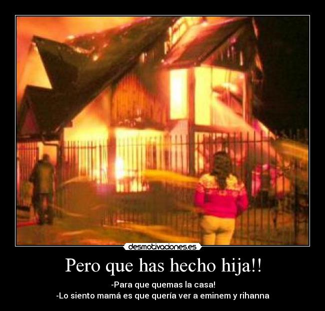 Pero que has hecho hija!! - -Para que quemas la casa!
-Lo siento mamá es que quería ver a eminem y rihanna